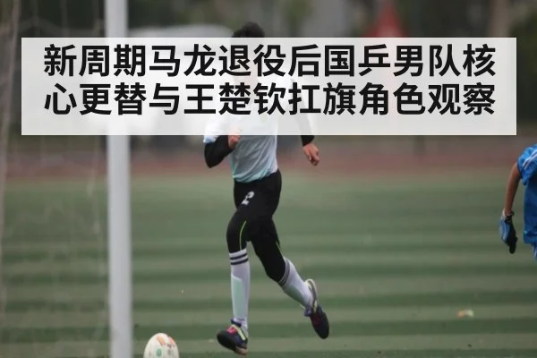 新周期马龙退役后国乒男队核心更替与王楚钦扛旗角色观察
